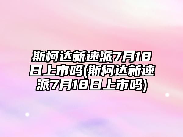 斯柯達(dá)新速派7月18日上市嗎(斯柯達(dá)新速派7月18日上市嗎)