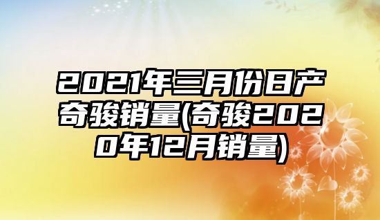 2021年三月份日產(chǎn)奇駿銷量(奇駿2020年12月銷量)