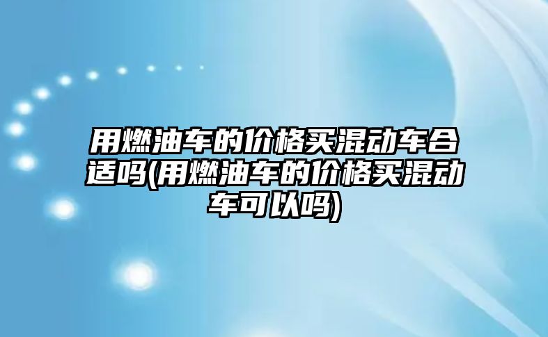 用燃油車的價格買混動車合適嗎(用燃油車的價格買混動車可以嗎)