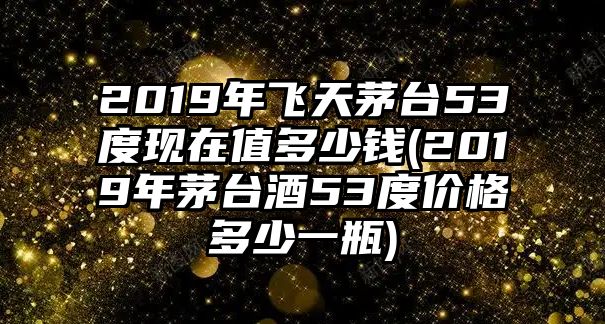 2019年飛天茅臺53度現(xiàn)在值多少錢(2019年茅臺酒53度價格多少一瓶)