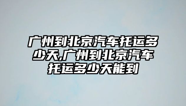 廣州到北京汽車托運(yùn)多少天,廣州到北京汽車托運(yùn)多少天能到