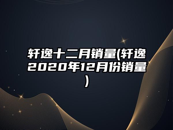 軒逸十二月銷量(軒逸2020年12月份銷量)