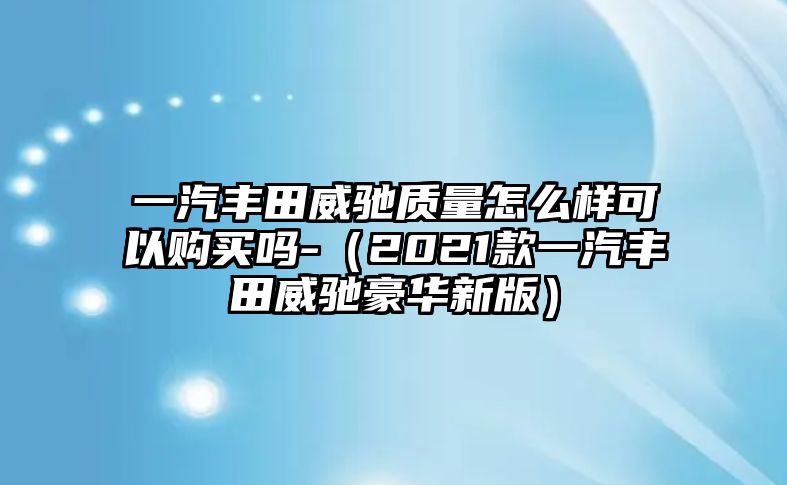 一汽豐田威馳質(zhì)量怎么樣可以購買嗎-（2021款一汽豐田威馳豪華新版）