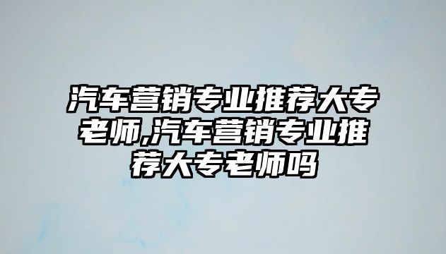 汽車營銷專業(yè)推薦大專老師,汽車營銷專業(yè)推薦大專老師嗎