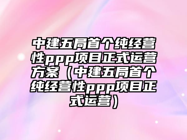 中建五局首個純經(jīng)營性ppp項目正式運營方案（中建五局首個純經(jīng)營性ppp項目正式運營）