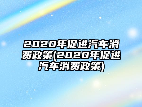 2020年促進(jìn)汽車消費(fèi)政策(2020年促進(jìn)汽車消費(fèi)政策)