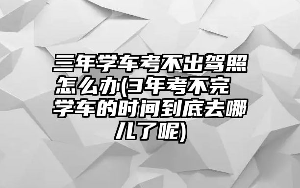 三年學(xué)車考不出駕照怎么辦(3年考不完 學(xué)車的時間到底去哪兒了呢)