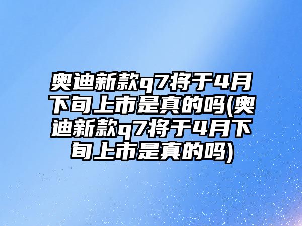 奧迪新款q7將于4月下旬上市是真的嗎(奧迪新款q7將于4月下旬上市是真的嗎)