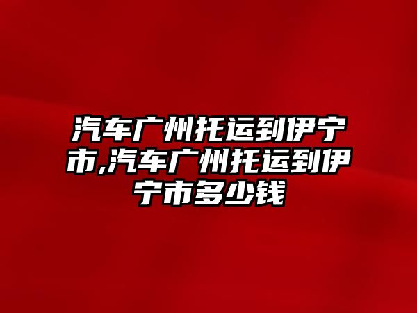 汽車廣州托運到伊寧市,汽車廣州托運到伊寧市多少錢