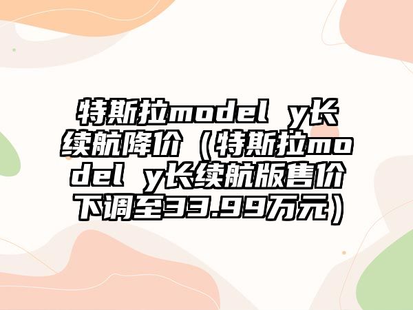 特斯拉model y長續(xù)航降價(jià)（特斯拉model y長續(xù)航版售價(jià)下調(diào)至33.99萬元）