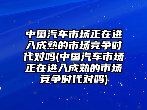 中國汽車市場正在進入成熟的市場競爭時代對嗎(中國汽車市場正在進入成熟的市場競爭時代對嗎)