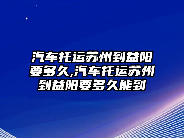 汽車托運(yùn)蘇州到益陽要多久,汽車托運(yùn)蘇州到益陽要多久能到