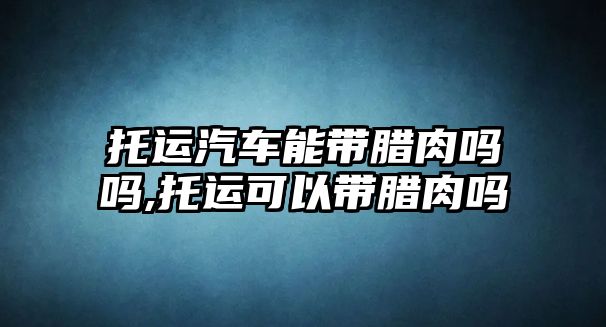 托運(yùn)汽車能帶臘肉嗎嗎,托運(yùn)可以帶臘肉嗎