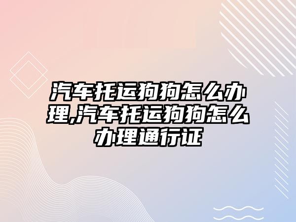 汽車托運狗狗怎么辦理,汽車托運狗狗怎么辦理通行證