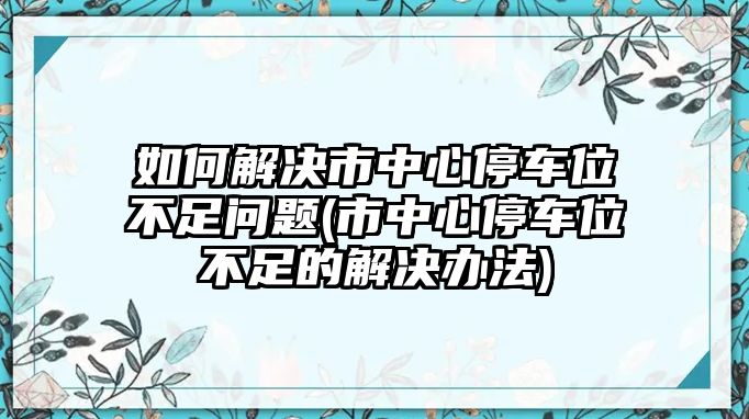 如何解決市中心停車(chē)位不足問(wèn)題(市中心停車(chē)位不足的解決辦法)