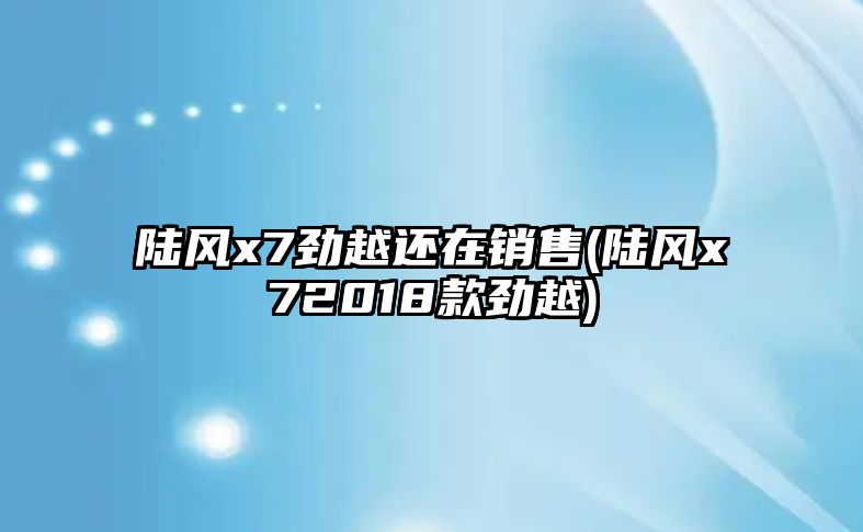 陸風x7勁越還在銷售(陸風x72018款勁越)