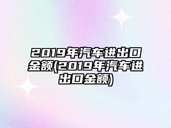 2019年汽車進(jìn)出口金額(2019年汽車進(jìn)出口金額)