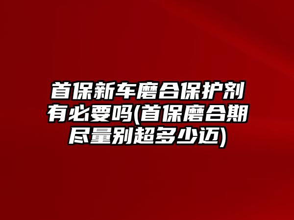 首保新車(chē)磨合保護(hù)劑有必要嗎(首保磨合期盡量別超多少邁)