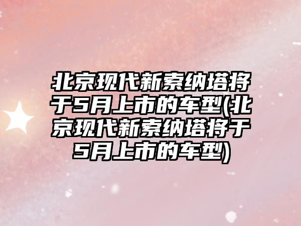 北京現(xiàn)代新索納塔將于5月上市的車型(北京現(xiàn)代新索納塔將于5月上市的車型)