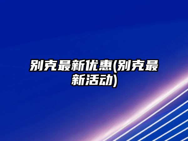 別克最新優(yōu)惠(別克最新活動)