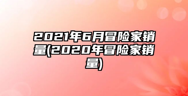 2021年6月冒險(xiǎn)家銷量(2020年冒險(xiǎn)家銷量)