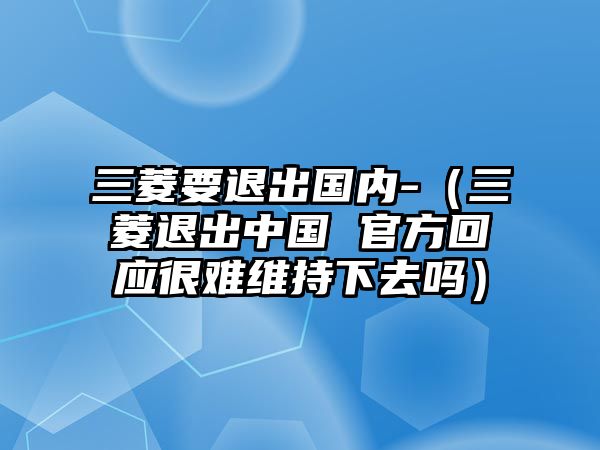 三菱要退出國(guó)內(nèi)-（三菱退出中國(guó) 官方回應(yīng)很難維持下去嗎）