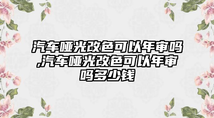 汽車啞光改色可以年審嗎,汽車啞光改色可以年審嗎多少錢