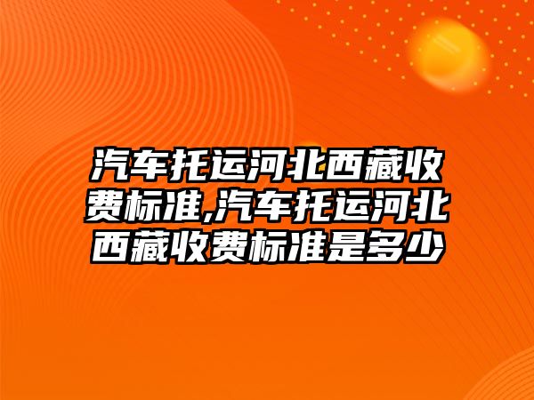 汽車托運河北西藏收費標準,汽車托運河北西藏收費標準是多少