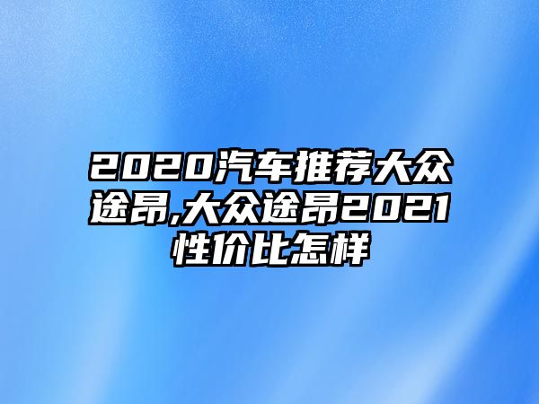 2020汽車推薦大眾途昂,大眾途昂2021性價比怎樣