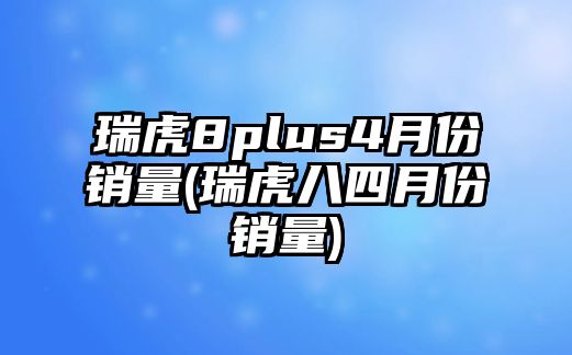 瑞虎8plus4月份銷量(瑞虎八四月份銷量)