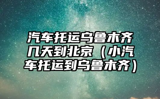 汽車托運(yùn)烏魯木齊幾天到北京（小汽車托運(yùn)到烏魯木齊）