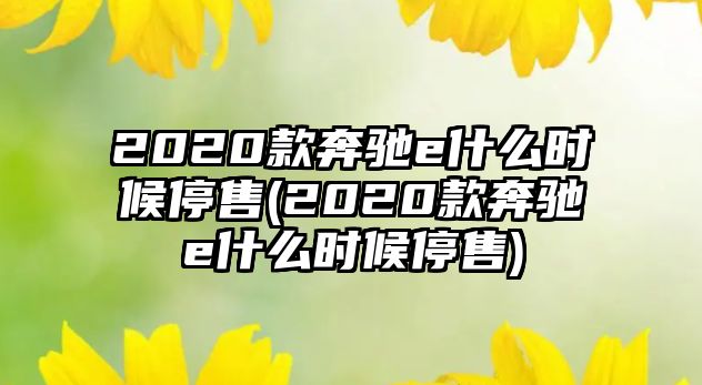 2020款奔馳e什么時(shí)候停售(2020款奔馳e什么時(shí)候停售)