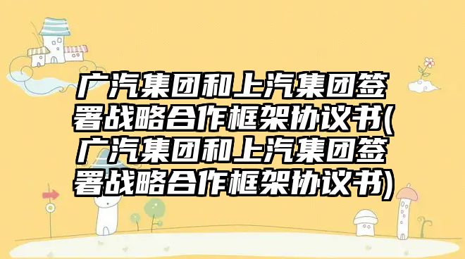 廣汽集團(tuán)和上汽集團(tuán)簽署戰(zhàn)略合作框架協(xié)議書(廣汽集團(tuán)和上汽集團(tuán)簽署戰(zhàn)略合作框架協(xié)議書)