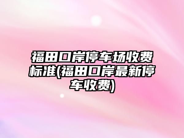 福田口岸停車場收費(fèi)標(biāo)準(zhǔn)(福田口岸最新停車收費(fèi))