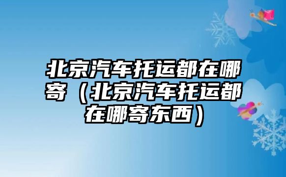 北京汽車托運都在哪寄（北京汽車托運都在哪寄東西）