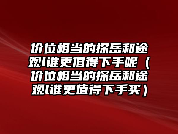 價(jià)位相當(dāng)?shù)奶皆篮屯居^l誰(shuí)更值得下手呢（價(jià)位相當(dāng)?shù)奶皆篮屯居^l誰(shuí)更值得下手買(mǎi)）