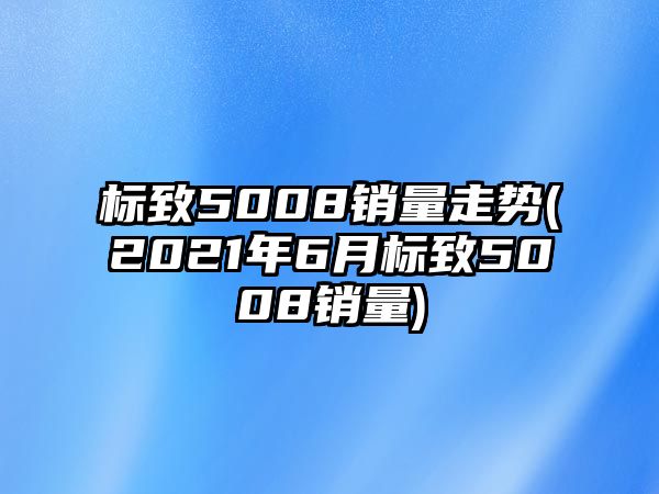 標(biāo)致5008銷量走勢(2021年6月標(biāo)致5008銷量)