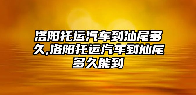 洛陽托運汽車到汕尾多久,洛陽托運汽車到汕尾多久能到