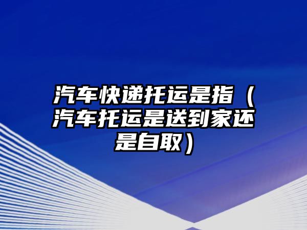 汽車快遞托運是指（汽車托運是送到家還是自取）