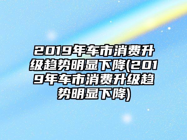 2019年車市消費(fèi)升級趨勢明顯下降(2019年車市消費(fèi)升級趨勢明顯下降)