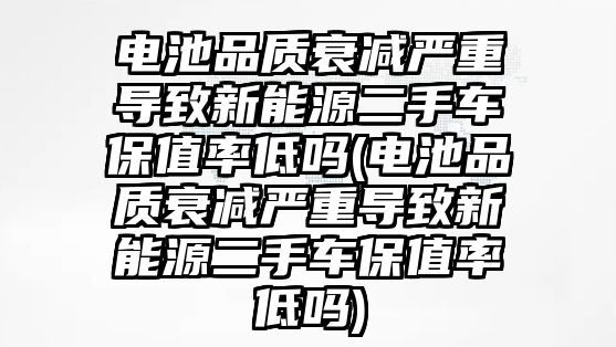 電池品質衰減嚴重導致新能源二手車保值率低嗎(電池品質衰減嚴重導致新能源二手車保值率低嗎)