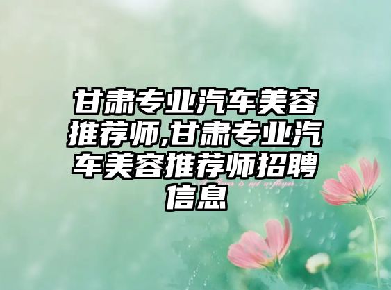 甘肅專業(yè)汽車美容推薦師,甘肅專業(yè)汽車美容推薦師招聘信息