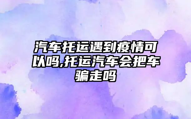 汽車托運(yùn)遇到疫情可以嗎,托運(yùn)汽車會把車騙走嗎