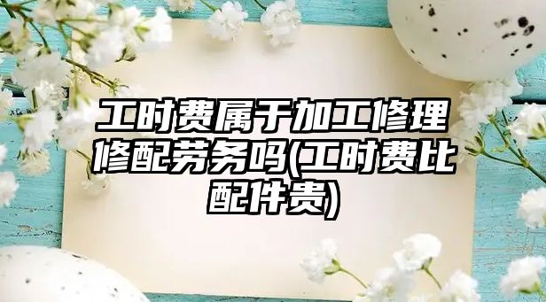 工時費屬于加工修理修配勞務(wù)嗎(工時費比配件貴)