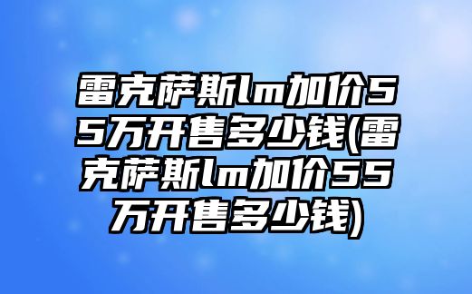 雷克薩斯lm加價55萬開售多少錢(雷克薩斯lm加價55萬開售多少錢)