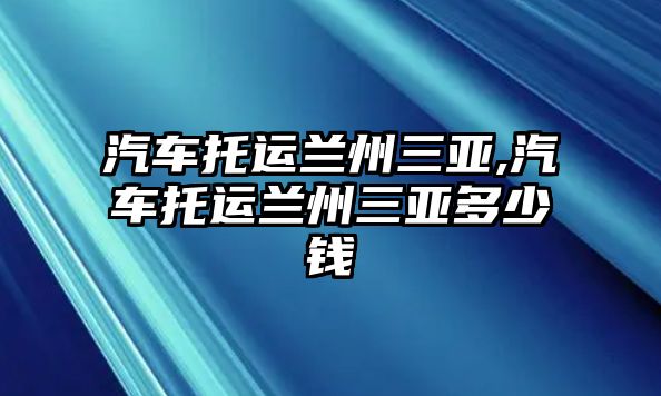 汽車托運(yùn)蘭州三亞,汽車托運(yùn)蘭州三亞多少錢