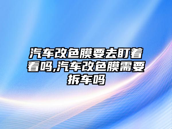 汽車改色膜要去盯著看嗎,汽車改色膜需要拆車嗎