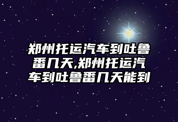 鄭州托運汽車到吐魯番幾天,鄭州托運汽車到吐魯番幾天能到