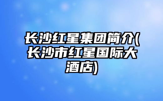 長沙紅星集團(tuán)簡(jiǎn)介(長沙市紅星國際大酒店)