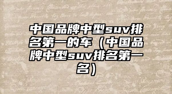 中國(guó)品牌中型suv排名第一的車（中國(guó)品牌中型suv排名第一名）